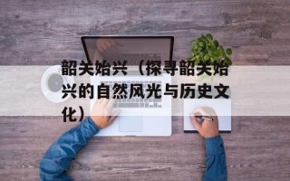 韶关始兴（探寻韶关始兴的自然风光与历史文化）