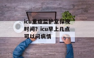 icu重症监护室探视时间？icu早上几点可以问病情