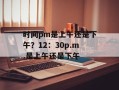 时间pm是上午还是下午？12：30p.m.是上午还是下午