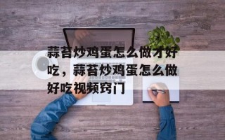 蒜苔炒鸡蛋怎么做才好吃，蒜苔炒鸡蛋怎么做好吃视频窍门