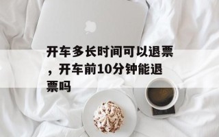 开车多长时间可以退票，开车前10分钟能退票吗