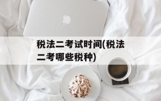 税法二考试时间(税法二考哪些税种)