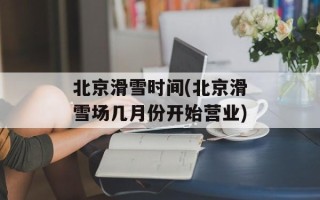 北京滑雪时间(北京滑雪场几月份开始营业)