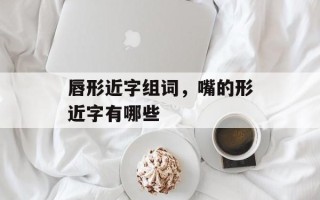 唇形近字组词，嘴的形近字有哪些
