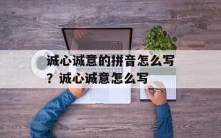 诚心诚意的拼音怎么写？诚心诚意怎么写