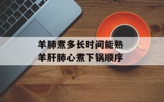 羊肺煮多长时间能熟 羊肝肺心煮下锅顺序