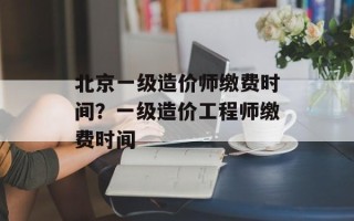 北京一级造价师缴费时间？一级造价工程师缴费时间