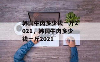 韩国牛肉多少钱一斤2021，韩国牛肉多少钱一斤2021