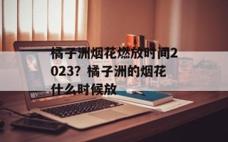 橘子洲烟花燃放时间2023？橘子洲的烟花什么时候放