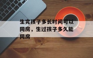 生完孩子多长时间可以同房，生过孩子多久能同房