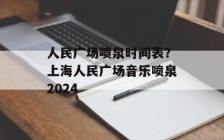 人民广场喷泉时间表？上海人民广场音乐喷泉2024