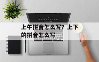上午拼音怎么写？上下的拼音怎么写