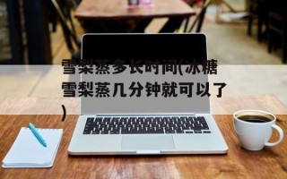 雪梨蒸多长时间(冰糖雪梨蒸几分钟就可以了)