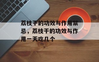 荔枝干的功效与作用禁忌，荔枝干的功效与作用一天吃几个