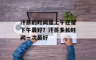 汗蒸的时间是上午还是下午最好？汗蒸多长时间一次最好