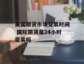美国期货市场交易时间 国际期货是24小时交易吗
