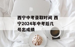 西宁中考录取时间 西宁2024年中考后几号出成绩