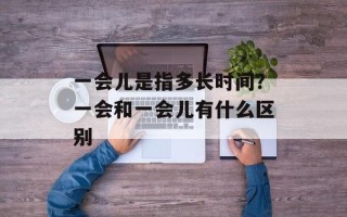 一会儿是指多长时间？一会和一会儿有什么区别