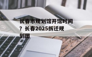 长春市规划馆开馆时间？长春2025拆迁规划图