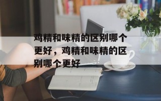 鸡精和味精的区别哪个更好，鸡精和味精的区别哪个更好
