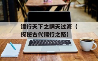 镖行天下之瞒天过海（探秘古代镖行之路）