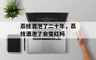 荔枝酒泡了二十年，荔枝酒泡了会变红吗