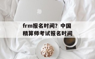 frm报名时间？中国精算师考试报名时间