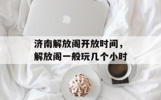 济南解放阁开放时间，解放阁一般玩几个小时