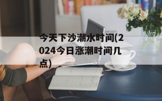 今天下沙潮水时间(2024今日涨潮时间几点)