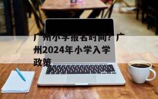 广州小学报名时间？广州2024年小学入学政策