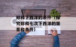 郑和下西洋的条件（探究郑和七次下西洋的背景和条件）