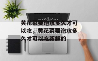黄花菜要泡水多久才可以吃，黄花菜要泡水多久才可以吃新鲜的