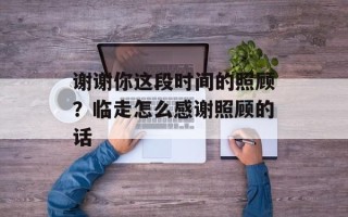 谢谢你这段时间的照顾？临走怎么感谢照顾的话