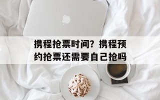 携程抢票时间？携程预约抢票还需要自己抢吗
