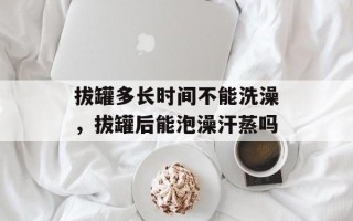拔罐多长时间不能洗澡，拔罐后能泡澡汗蒸吗