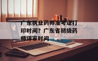 广东执业药师准考证打印时间？广东省初级药师评审时间