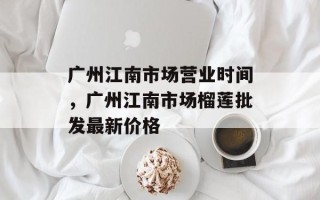 广州江南市场营业时间，广州江南市场榴莲批发最新价格