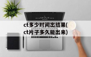 ct多少时间出结果(ct片子多久能出来)
