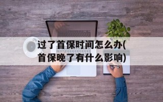 过了首保时间怎么办(首保晚了有什么影响)