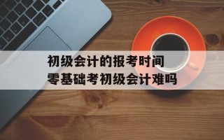 初级会计的报考时间 零基础考初级会计难吗