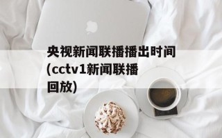 央视新闻联播播出时间(cctv1新闻联播回放)