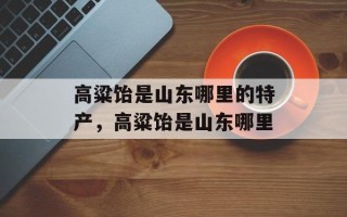 高粱饴是山东哪里的特产，高粱饴是山东哪里