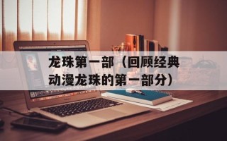 龙珠第一部（回顾经典动漫龙珠的第一部分）