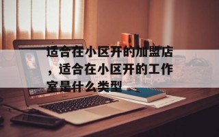 适合在小区开的加盟店，适合在小区开的工作室是什么类型