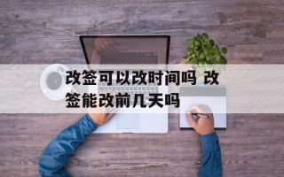改签可以改时间吗 改签能改前几天吗