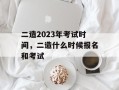 二造2023年考试时间，二造什么时候报名和考试