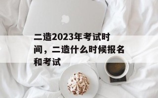 二造2023年考试时间，二造什么时候报名和考试