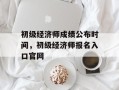 初级经济师成绩公布时间，初级经济师报名入口官网