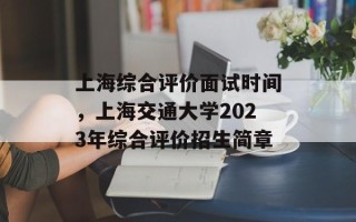上海综合评价面试时间，上海交通大学2023年综合评价招生简章