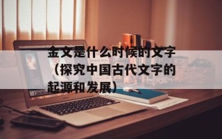 金文是什么时候的文字（探究中国古代文字的起源和发展）